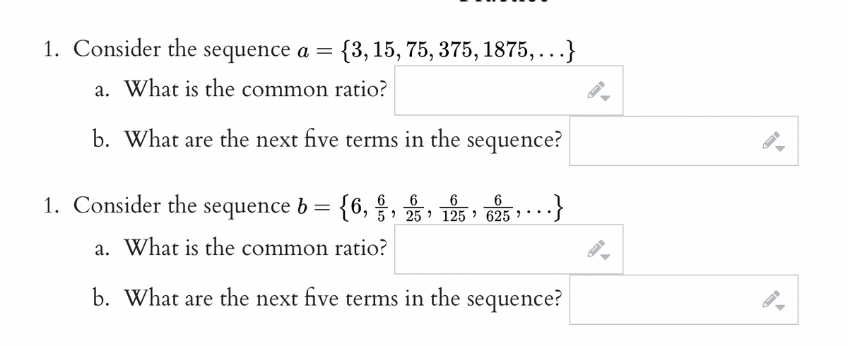 1. Consider the sequence a =
{3, 15, 75, 375, 1875, ...}
a. What is the common ratio?
b. What
the next
five
terms in the
sequence?
are
1. Consider the sequence b = {6,§, 25, 125 » 625 * **
a. What is the common ratio?
b. What are the next five terms in the sequence?
