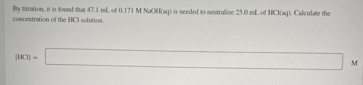 By titration, it is found that 47.1 mL of 0.171 M NaOH(aq) is needed to neutralize 25.0 mL of HCl(aq). Calculate the
concentration of the HCl solution.
[HC]] =
M