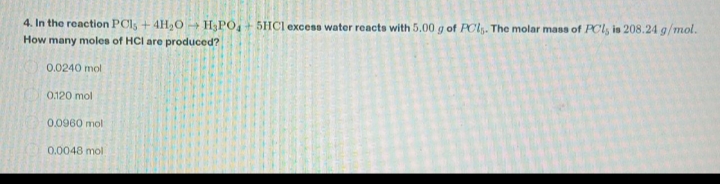 4. In the reaction PC1s + 4H₂O → H3PO4 +5HCI excess water reacts with 5.00 g of PCs. The molar mass of PCl, is 208.24 g/mol.
How many moles of HCI are produced?
0.0240 mol
0.120 mol
0.0960 mol
0.0048 mol