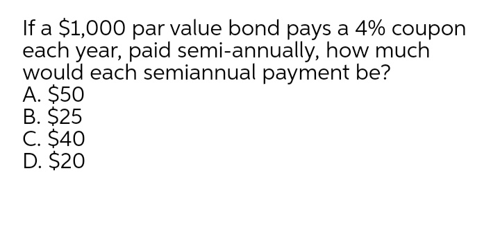 If a $1,000 par value bond pays a 4% coupon
each year, paid semi-annually, how much
would each semiannual payment be?
A. $50
B. $25
C. $40
D. $20
