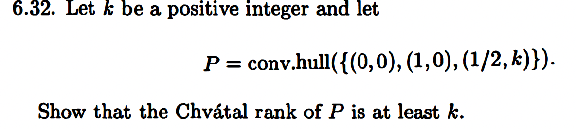 6.32. Let k be a positive integer and let
P = conv.hull({(0,0), (1,0), (1/2, k)}).
Show that the Chvátal rank of P is at least k.