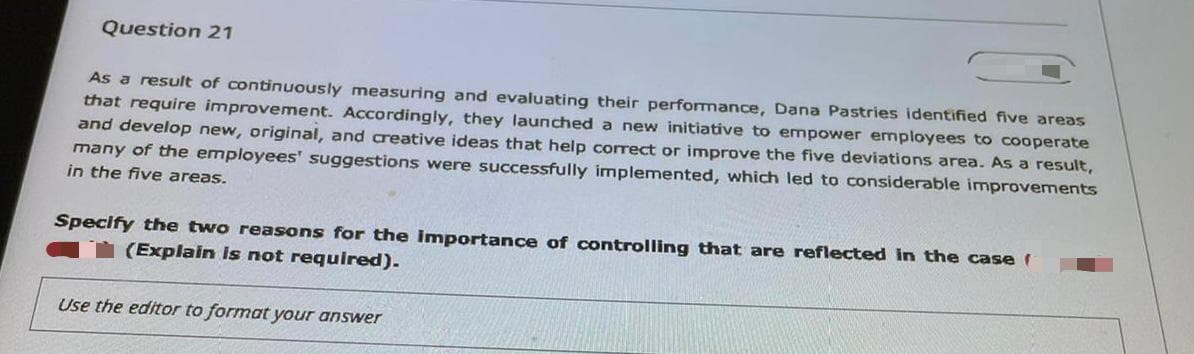 Question 21
As a result of continuously measuring and evaluating their performance, Dana Pastries identified five areas
that require improvement. Accordingly, they launched a new initiative to empower ermployees to cooperate
and develop new, original, and creative ideas that help correct or improve the five deviations area. As a result,
many of the employees' suggestions were successfully implemented, which led to considerable improvements
in the five areas.
Specify the two reasons for the importance of controlling that are reflected in the case (
(Explain is not required).
Use the editor to format your answer
