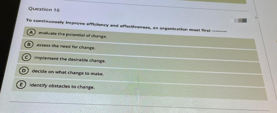 Question 16
To continuously improve efficiency and effectiveness, an organization must first ------
evaluate the potential of change.
assess the need for change.
implement the desirable change.
D) decide on what change to make.
identify obstacles to change.
