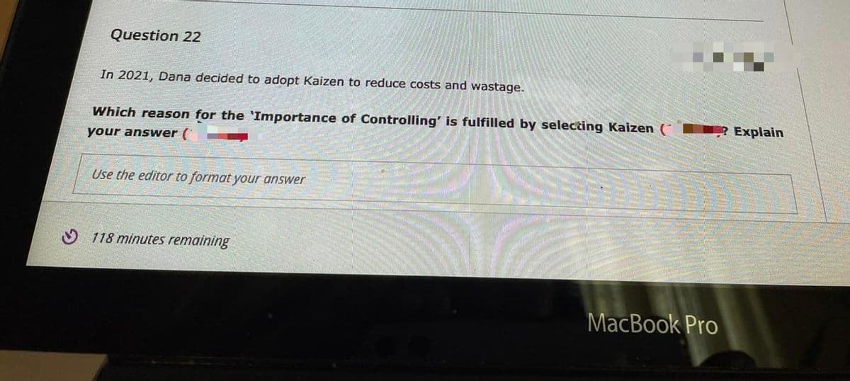 Question 22
In 2021, Dana decided to adopt Kaizen to reduce costs and wastage.
Which reason for the 'Importance of Controlling' is fulfilled by selecting Kaizen (
Explain
your answer (
Use the editor to format your answer
O 118 minutes remaining
MacBook Pro
