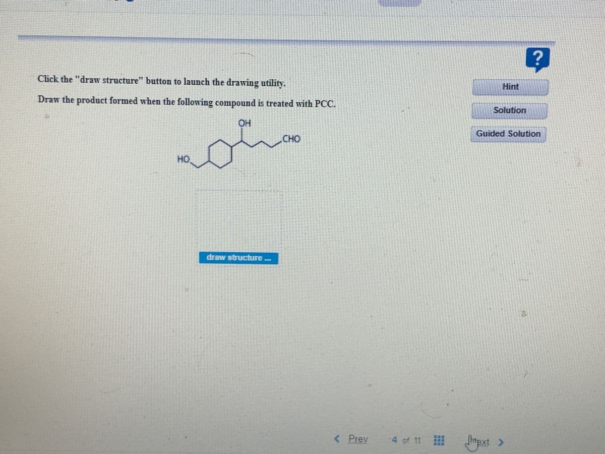 Click the "draw structure" button to launch the drawing utility.
Hint
Draw the product formed when the following compound is treated with PCC.
Solution
OH
Guided Solution
CHO
HO
draw structure...
< Prev
4 of 11 htpxt >
