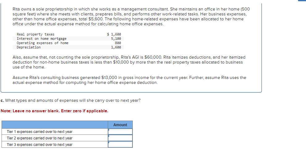 Rita owns a sole proprietorship in which she works as a management consultant. She maintains an office in her home (500
square feet) where she meets with clients, prepares bills, and performs other work-related tasks. Her business expenses,
other than home office expenses, total $5,600. The following home-related expenses have been allocated to her home
office under the actual expense method for calculating home office expenses.
Real property taxes
Interest on home mortgage
Operating expenses of home
Depreciation
$ 1,600
5,100
800
1,600
Also, assume that, not counting the sole proprietorship, Rita's AGI is $60,000. Rita itemizes deductions, and her itemized
deduction for non-home business taxes is less than $10,000 by more than the real property taxes allocated to business
use of the home.
Assume Rita's consulting business generated $13,000 in gross income for the current year. Further, assume Rita uses the
actual expense method for computing her home office expense deduction.
c. What types and amounts of expenses will she carry over to next year?
Note: Leave no answer blank. Enter zero if applicable.
Tier 1 expenses carried over to next year
Tier 2 expenses carried over to next year
Tier 3 expenses carried over to next year
Amount