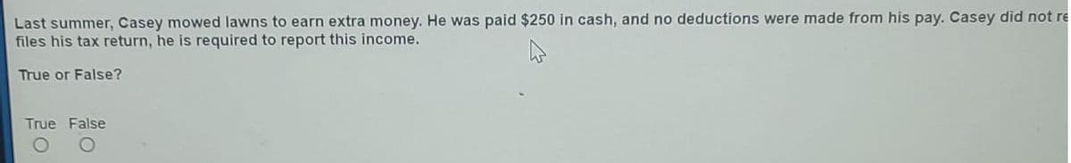 Last summer, Casey mowed lawns to earn extra money. He was paid $250 in cash, and no deductions were made from his pay. Casey did not re
files his tax return, he is required to report this income.
True or False?
True False