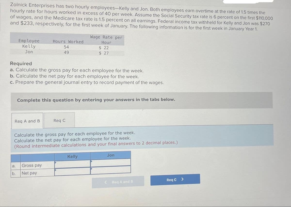 Zolnick Enterprises has two hourly employees-Kelly and Jon. Both employees earn overtime at the rate of 1.5 times the
hourly rate for hours worked in excess of 40 per week. Assume the Social Security tax rate is 6 percent on the first $110,000
of wages, and the Medicare tax rate is 1.5 percent on all earnings. Federal income tax withheld for Kelly and Jon was $270
and $233, respectively, for the first week of January. The following information is for the first week in January Year 1.
Employee
Kelly
Jon
Required
a. Calculate the gross pay for each employee for the week.
b. Calculate the net pay for each employee for the week.
c. Prepare the general journal entry to record payment of the wages.
Req A and B
a.
b.
Hours Worked
54
49
Complete this question by entering your answers in the tabs below.
Wage Rate per
Hour
$ 22
$ 27
Gross pay
Net pay
Req C
Calculate the gross pay for each employee for the week.
Calculate the net pay for each employee for the week.
(Round intermediate calculations and your final answers to 2 decimal places.)
Kelly
Jon
Req A and B
Req C >