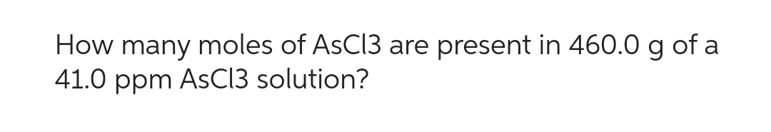 How many moles of AsCl3 are present in 460.0 g of a
41.0 ppm AsCl3 solution?
