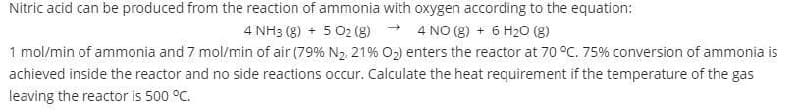 Nitric acid can be produced from the reaction of ammonia with oxygen according to the equation:
4 NH3 (8) + 5 02 (g) - 4 NO (8) + 6 H20 (8)
1 mol/min of ammonia and 7 mol/min of air (79% N2 21% O2) enters the reactor at 70 °C. 75% conversion of ammonia is
achieved inside the reactor and no side reactions occur. Calculate the heat requirement if the temperature of the gas
leaving the reactor is 500 °C.
