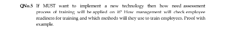 QNo.5 If MUST want to implement a new technology then how need assessment
process of training will he applied on it? How management will check employee
readiness for training and which methods will they use to train employees. Proof with
example.
