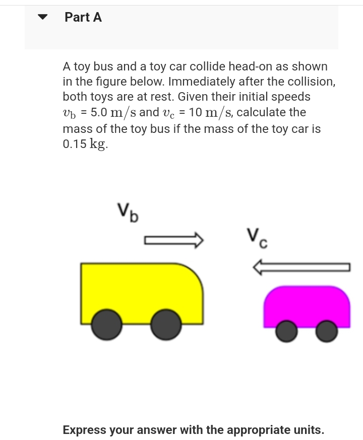 Part A
A toy bus and a toy car collide head-on as shown
in the figure below. Immediately after the collision,
both toys are at rest. Given their initial speeds
vb = 5.0 m/s and vc = 10 m/s, calculate the
mass of the toy bus if the mass of the toy car is
0.15 kg.
V₂
Vc
Express your answer with the appropriate units.