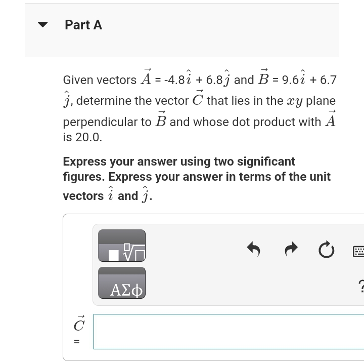 Part A
Given vectors A = -4.8î + 6.8ĵ and B = 9.61 + 6.7
j, determine the vector C that lies in the xy plane
perpendicular to B and whose dot product with A
is 20.0.
Express your answer using two significant
figures. Express your answer in terms of the unit
vectors i and 3.
C
=
ΑΣΦ
↑
