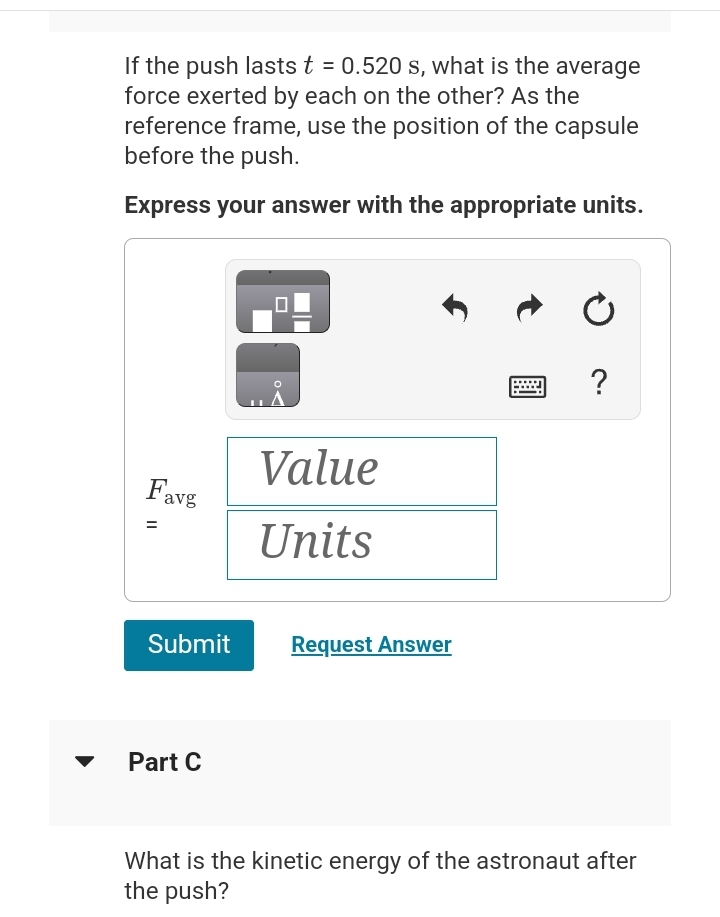 If the push lasts t = 0.520 s, what is the average
force exerted by each on the other? As the
reference frame, use the position of the capsule
before the push.
Express your answer with the appropriate units.
Favg
11
Value
Units
Submit Request Answer
Part C
?
What is the kinetic energy of the astronaut after
the push?