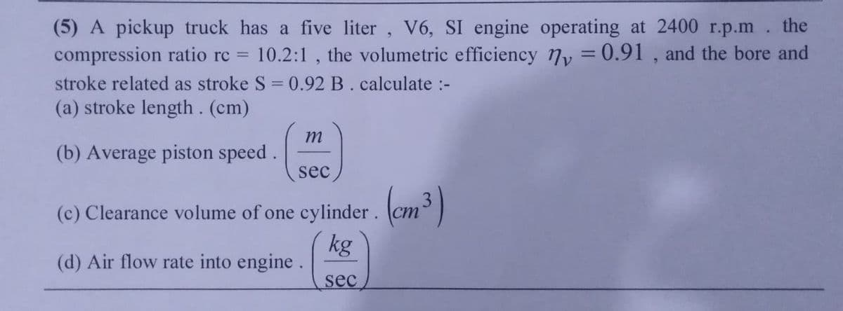 (5) A pickup truck has a five liter, V6, SI engine operating at 2400 r.p.m. the
compression ratio rc = 10.2:1, the volumetric efficiency y = 0.91, and the bore and
stroke related as stroke S = 0.92 B. calculate :-
(a) stroke length. (cm)
(b) Average piston speed.
m
sec
(c) Clearance volume of one cylinder.
kg
(d) Air flow rate into engine.
sec
(cm³)