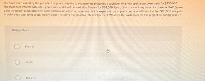 You have been asked by the president of your company to evaluate the proposed acquisition of a new special-purpose truck for $330,000.
The truck falls into the MACRS 3-year class, and it will be sold after 3 years for $58,000, Use of the truck will require an increase in NWC (spare
parts inventory) of $5,800. The truck will have no effect on revenues, but its expected use at your company will save the firm $85,000 per year
in before-tax operating costs, mainly labor. The firm's marginal tax rate is 21 percent. What will the cash flows for this project be during year 3?
Multiple Choice
$116,023
$77,413
$281.540