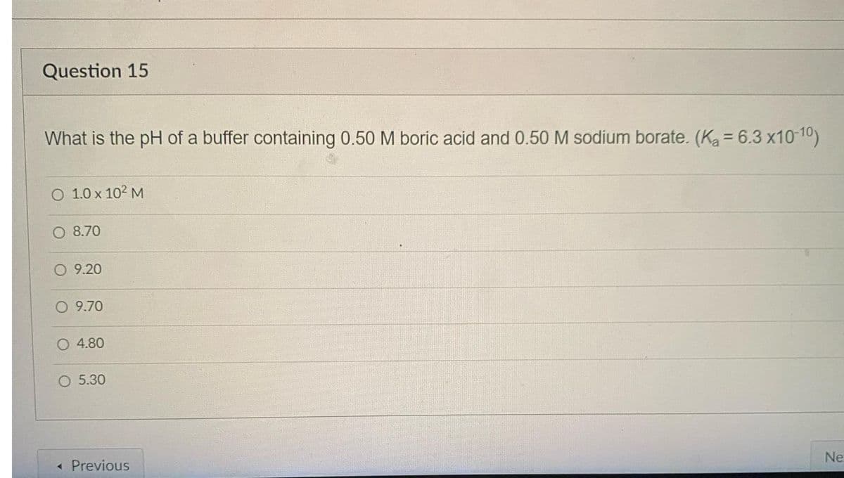 Question 15
What is the pH of a buffer containing 0.50 M boric acid and 0.50 M sodium borate. (Ka = 6.3 x10-10)
O 1.0 x 10² M
8.70
O 9.20
O 9.70
O 4.80
O 5.30
< Previous
Ne