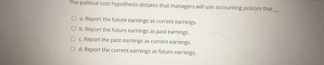 The political cost hypothesis dictates that managers will use accounting policies that
a. Report the future earnings as current earnings.
O b. Report the future earnings as past earnings.
Oc. Report the past earnings as current earnings.
O d. Report the current earnings as future earnings.
