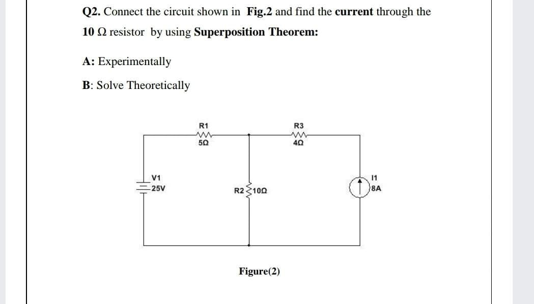 Q2. Connect the circuit shown in Fig.2 and find the current through the
10 Q resistor by using Superposition Theorem:
A: Experimentally
B: Solve Theoretically
R1
R3
50
40
V1
11
-25V
R2 100
8A
Figure(2)

