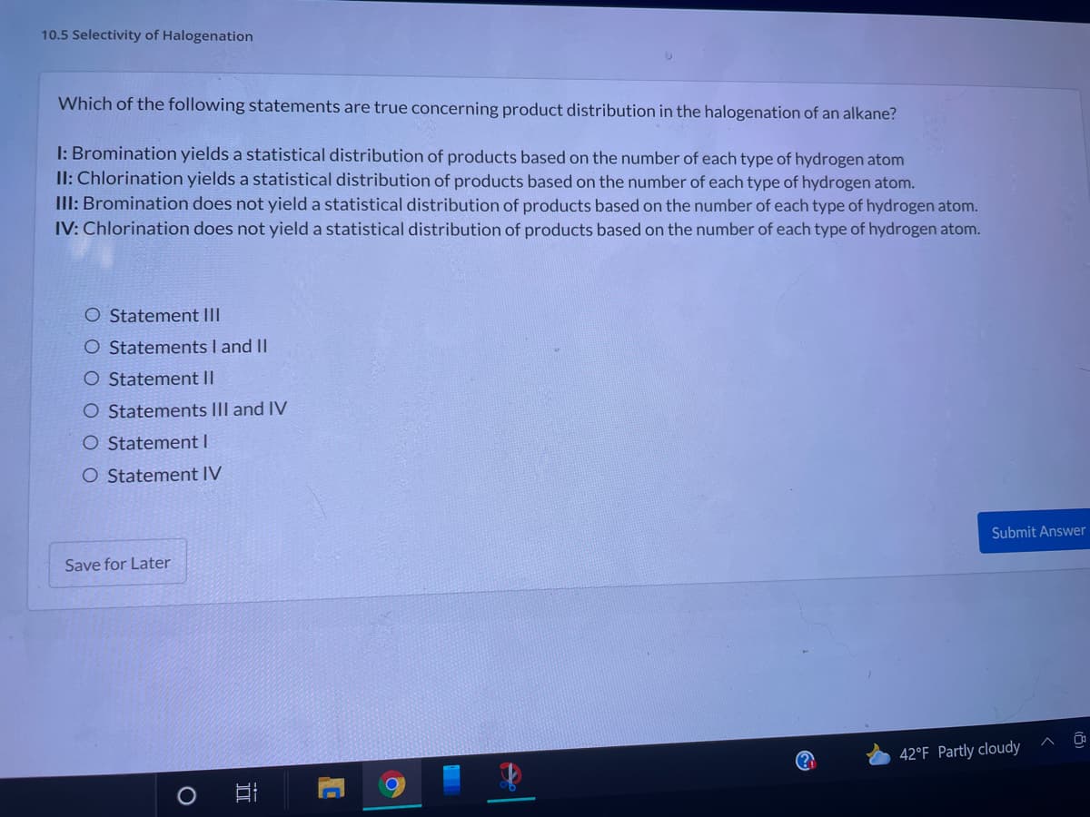 10.5 Selectivity of Halogenation
Which of the following statements are true concerning product distribution in the halogenation of an alkane?
I: Bromination yields a statistical distribution of products based on the number of each type of hydrogen atom
II: Chlorination yields a statistical distribution of products based on the number of each type of hydrogen atom.
III: Bromination does not yield a statistical distribution of products based on the number of each type of hydrogen atom.
IV: Chlorination does not yield a statistical distribution of products based on the number of each type of hydrogen atom.
O Statement III
O Statements I and II
O Statement II
O Statements III and IV
O Statement I
O Statement IV
Submit Answer
Save for Later
42°F Partly cloudy
