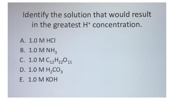 Identify the solution that would result
in the greatest H* concentration.
А. 1.0 М НСI
B. 1.0 M NH3
C. 1.0 M C12H22011
D. 1.0 M H,CO3
Е. 1.0 М КОН
