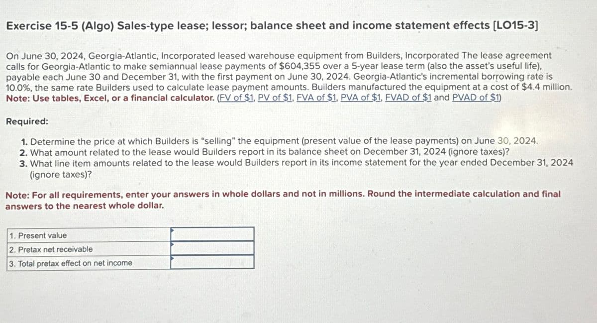 Exercise 15-5 (Algo) Sales-type lease; lessor; balance sheet and income statement effects [LO15-3]
On June 30, 2024, Georgia-Atlantic, Incorporated leased warehouse equipment from Builders, Incorporated The lease agreement
calls for Georgia-Atlantic to make semiannual lease payments of $604,355 over a 5-year lease term (also the asset's useful life),
payable each June 30 and December 31, with the first payment on June 30, 2024. Georgia-Atlantic's incremental borrowing rate is
10.0%, the same rate Builders used to calculate lease payment amounts. Builders manufactured the equipment at a cost of $4.4 million.
Note: Use tables, Excel, or a financial calculator. (FV of $1, PV of $1, FVA of $1, PVA of $1, FVAD of $1 and PVAD of $1)
Required:
1. Determine the price at which Builders is "selling" the equipment (present value of the lease payments) on June 30, 2024.
2. What amount related to the lease would Builders report in its balance sheet on December 31, 2024 (ignore taxes)?
3. What line item amounts related to the lease would Builders report in its income statement for the year ended December 31, 2024
(ignore taxes)?
Note: For all requirements, enter your answers in whole dollars and not in millions. Round the intermediate calculation and final
answers to the nearest whole dollar.
1. Present value
2. Pretax net receivable
3. Total pretax effect on net income