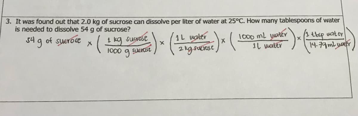 3. It was found out that 2.0 kg of sucrose can dissolve per liter of water at 25°C. How many tablespoons of water
is needed to dissolve 54 g of sucrose?
54 g of sueroce
1L water
1000 mL water
1し water
1 kg sucrose
wat er
1000
Suerose
14-79mbuater
