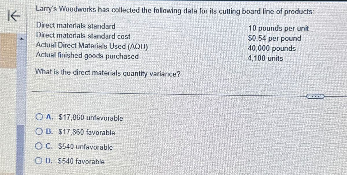 Larry's Woodworks has collected the following data for its cutting board line of products:
K
Direct materials standard
Direct materials standard cost
Actual Direct Materials Used (AQU)
Actual finished goods purchased
What is the direct materials quantity variance?
10 pounds per unit
$0.54 per pound
40,000 pounds
4,100 units
OA. $17,860 unfavorable
OB. $17,860 favorable
OC. $540 unfavorable
OD. $540 favorable