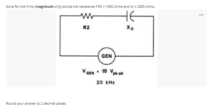 Solve for the Vrms (magnitude only) across the resistance if R2 = 1000 ohms and Xc = 2363 ohms.
HE
...
R2
Xc
GEN
V GEN : 15 V.
pk-pk
20 kHz
Round your answer to 2 decimal places.
