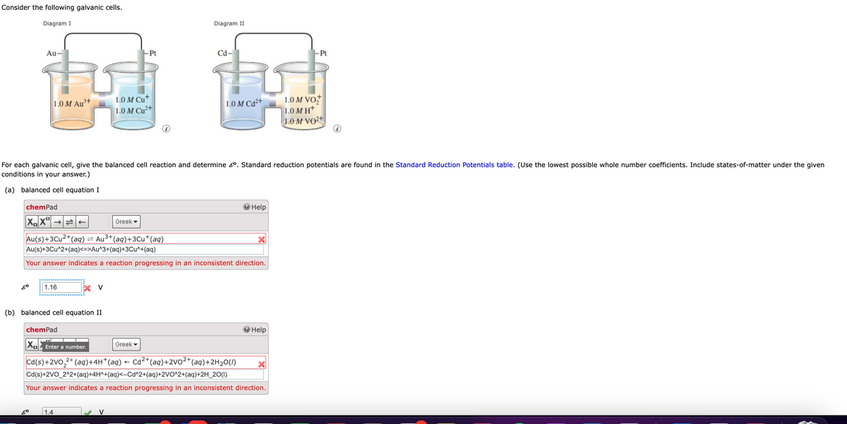 Consider the following galvanic cells.
Diagram I
Au-
1.0 M Au³+
chemPad
XX
80
1.16
80
(b) balanced cell equation II
chemPad
X V
For each galvanic cell, give the balanced cell reaction and determine &. Standard reduction potentials are found in the Standard Reduction Potentials table. (Use the lowest possible whole number coefficients. Include states-of-matter under the given
conditions in your answer.)
(a) balanced cell equation I
1.4
1.0 M Cu+
1.0 M Cu²+
Au(s)+3Cu²+(aq) ⇒ Au³+(aq)+3Cu+(aq)
|Au(s)+3Cu^2+(aq)<=>Au^3+(aq)+3Cu^+(aq)
Your answer indicates a reaction progressing in an inconsistent direction.
-Pt
Greek
V
i
Diagram II
Greek
Cd-
1.0 M Cd2+
XX Enter a number.
Cd(s)+2VO₂²+ (aq)+4H*(aq) ← Cd²+(aq)+2VO²+ (aq)+2H₂O(l)
Cd(s)+2VO_2^2+(aq)+4H^+(aq)<--Cd^2+(aq)+2VO^2+(aq)+2H_2O(l)
Your answer indicates a reaction progressing in an inconsistent direction.
Help
Help
-Pt
1.0 M VO₂
1.0 MH+
1.0 M VO²+
i