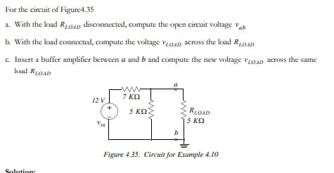 For the circuit of Figure 4.35
a. With the load RLOD disconnected, compute the open circuit voltage Vab
b. With the load connected, compute the voltage VLOAD across the load RLOAD
c. Insert a buffer amplifier between a and b and compute the new voltage VLOAD across the same
kol RLOAD
Solution
12 V
Vin
www
7 KQ
5 ΚΩ
RLOAD
5 ΚΩ
Figure 4.35. Circuit for Example 4.10