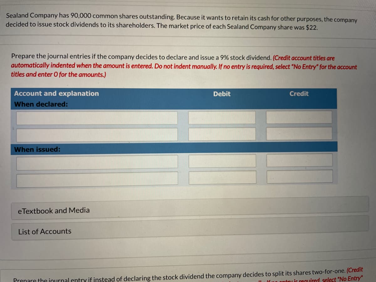 Sealand Company has 90,000 common shares outstanding. Because it wants to retain its cash for other purposes, the company
decided to issue stock dividends to its shareholders. The market price of each Sealand Company share was $22.
Prepare the journal entries if the company decides to declare and issue a 9% stock dividend. (Credit account titles are
automatically indented when the amount is entered. Do not indent manually. If no entry is required, select "No Entry" for the account
titles and enter O for the amounts.)
Account and explanation
Debit
Credit
When declared:
When issued:
eTextbook and Media
List of Accounts
Prenare the iournal entry if instead of declaring the stock dividend the company decides to split its shares two-for-one. (Credit
in ontncic reauired, select "No Entry"
