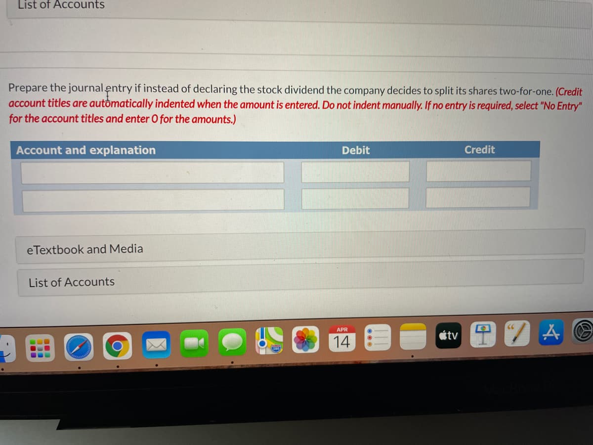 List of Accounts
Prepare the journal entry if instead of declaring the stock dividend the company decides to split its shares two-for-one. (Credit
account titles are automatically indented when the amount is entered. Do not indent manually. If no entry is required, select "No Entry"
for the account titles and enter O for the amounts.)
Account and explanation
Debit
Credit
eTextbook and Media
List of Accounts
APR
étv
14
