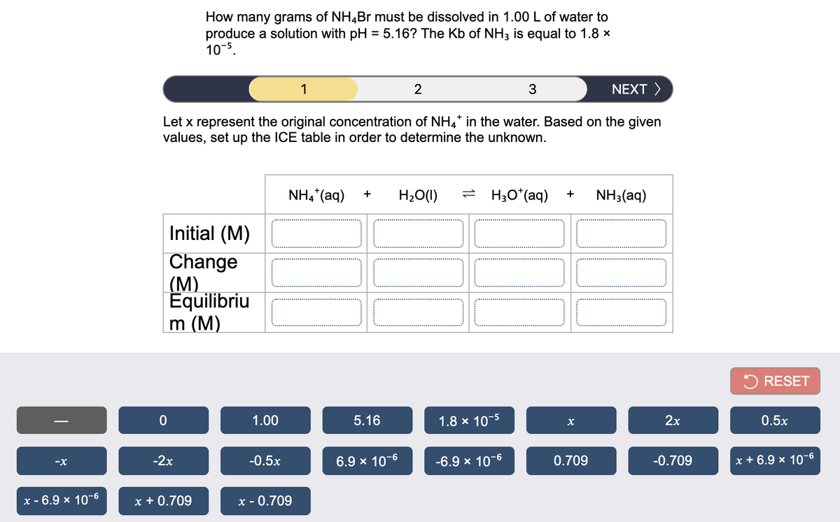 How many grams of NH4B must be dissolved in 1.00 L of water to
produce a solution with pH = 5.16? The Kb of NH3 is equal to 1.8 x
10-5.
1
NEXT >
Let x represent the original concentration of NH4* in the water. Based on the given
values, set up the ICE table in order to determine the unknown.
NH4*(aq)
H2O(1)
= H;O*(aq)
NH3(aq)
+
+
Initial (M)
Change
(М)
Equilibriu
m (M)
5 RESET
1.00
5.16
1.8 x 10-5
2х
0.5x
-2х
-0.5x
6.9 x 10-6
-6.9 x 10-6
0.709
-0.709
x + 6.9 x 10"6
-9-
x - 6.9 x 10-6
x + 0.709
x - 0.709

