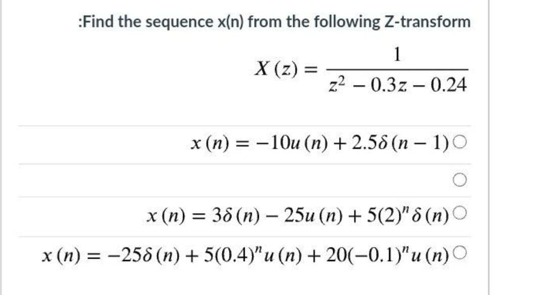 :Find the sequence x(n) from the following Z-transform
1
X (z)
z2 – 0.3z – 0.24
x (n) = -10u (n) + 2.58 (n – 1)O
|
x (n) = 38 (n) – 25u (n) + 5(2)" 8 (n)O
-
x (n) = -258 (n) + 5(0.4)"u (n) + 20(-0.1)"u (n)O
