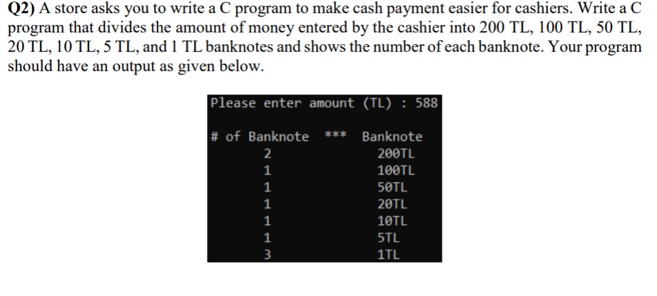 Q2) A store asks you to write a C program to make cash payment easier for cashiers. Write a C
program that divides the amount of money entered by the cashier into 200 TL, 100 TL, 50 TL,
20 TL, 10 TL, 5 TL, and 1 TL banknotes and shows the number of each banknote. Your program
should have an output as given below.
Please enter amount (TL) : 588
# of Banknote ***
Banknote
2
200TL
100TL
50TL
20TL
1
10TL
1
5TL
3
1TL
