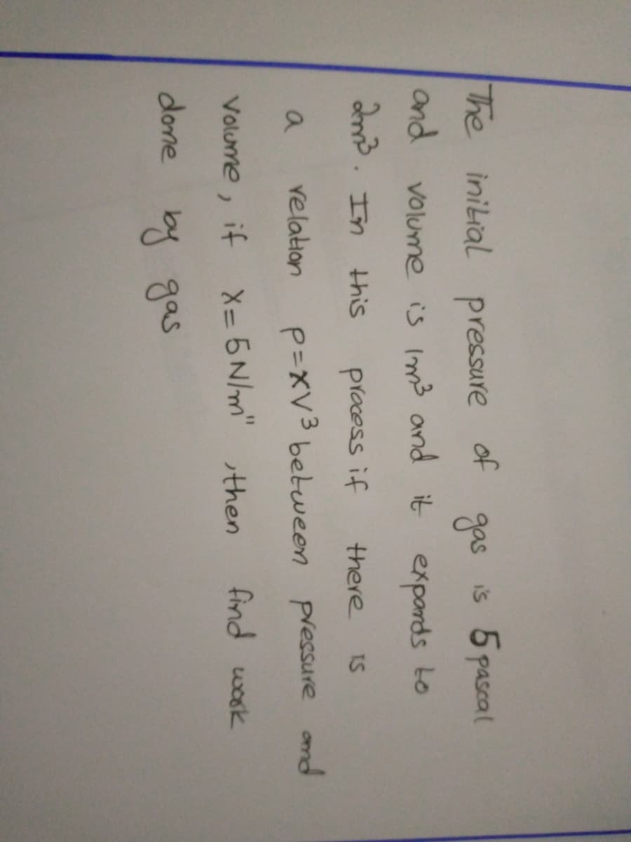 The initial
pressure
of
gas
is 5pascal
and volume is Im3 and it exponds to
2md. In
this
pracess if
there
IS
velation
P=XV3 between pressure ond
a
Volume, if
X= 5 N/m" then
find wook
done by gas
