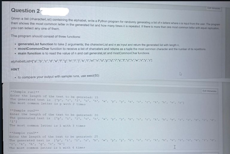 Question 2
Edit Metadata
Given a list (characterList) containing the alphabet, write a Python program for randomly generating a list of n letters where n is input from the user. The program
then shows the most common letter in the generated list and how many times it is repeated. If there is more than one most common letter with equal replication,
you can select any one of them.
The program should consist of three functions:
generateList function to take 2 arguments; the character List and n as input and retum the generated list with length n
mostCommonChar function to receive a list of charcaters and returns as a tuple the most common character and the number of its repetitions.
■ main function is to read the value of n and call generateList and mostCommonChar functions.
alphabetList=["a","b","c", ","e","f". "g","h","","","K"
HINT
to compare your output with sample runs, use seed(50)
Edit Metadata
**Sample run1**
Enter the length of the text to be genrated: 15
The generated text is ['p', '1', '1', 'u', 'h', 'w',
The most common letter is p with 2 times
**Sample run2**
Enter the length of the text to be genrated: 20
'y', 'k', 'c', 'r', 'k', 'h', '', 'r']
The generated text is ['p', '1', '1', 'u', 'h', 'w', 'p', 'y', 'k', 'c', '', 'k',
'1']
The most common letter is 1 with 3 times
**Sample run3**
Enter the length of the text to be genrated: 25
The generated text is I'p', '1', '1', 'u', 'h', 'w', 'p', 'y', 'k', 'c', 'r', 'k', 'h', 'v', '', 'c', 'e', '1', 'd',
'1', 'k', 'h', 'g', 'c','k']
The most common letter is k with 4 times
I