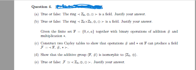Question 4.
(a) True or false: The ring
(b) True or false: The ring
Z, 0, 0> is a field. Justify your answer.
ZxZ, 0,0> is a field. Justify your answer.
Given the finite set F = {0, e, a} together with binary operations of addition # and
multiplication *.
(c) Construct two Cayley tables to show that operations # and * on F can produce a field
F =<F, #, *>.
(d) Show that the additive group (F, #) is isomorphic to (Zą, ).
(e) True or false: F~Z3,0,0. Justify your answer.