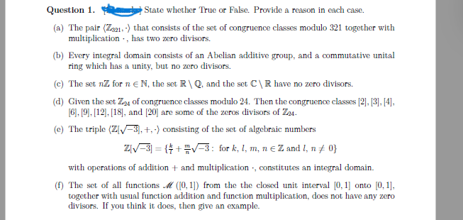 Question 1.
State whether True or False. Provide a reason in each case.
(a) The pair (Z321,-) that consists of the set of congruence classes modulo 321 together with
multiplication, has two zero divisors.
(b) Every integral domain consists of an Abelian additive group, and a commutative unital
ring which has a unity, but no zero divisors.
(c) The set nz for n N, the set R\Q, and the set C\R have no zero divisors.
(d) Given the set Z24 of congruence classes modulo 24. Then the congruence classes [2], [3], [4],
[6], [9], [12], [18], and [20] are some of the zeros divisors of Z24.
(e) The triple (Z[√-3], +,-) consisting of the set of algebraic numbers
Z[√-3] = {+ + √-3: for k, l, m, n € Z and I, n ‡ 0}
with operations of addition + and multiplication, constitutes an integral domain.
(f) The set of all functions M ([0,1]) from the the closed unit interval [0, 1] onto [0, 1],
together with usual function addition and function multiplication, does not have any zero
divisors. If you think it does, then give an example.