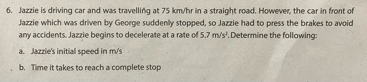 6. Jazzie is driving car and was travelling at 75 km/hr in a straight road. However, the car in front of
Jazzie which was driven by George suddenly stopped, so Jazzie had to press the brakes to avoid
any accidents. Jazzie begins to decelerate at a rate of 5.7 m/s?. Determine the following:
a. Jazzie's initial speed in m/s
b. Time it takes to reach a complete stop
