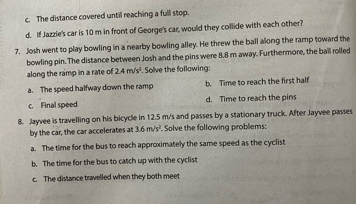 c. The distance covered until reaching a full stop.
d. If Jazzie's car is 10 m in front of George's car, would they collide with each other?
7. Josh went to play bowling in a nearby bowling alley. He threw the ball along the ramp toward the
bowling pin. The distance between Josh and the pins were 8.8 m away. Furthermore, the ball rolled
along the ramp in a rate of 2.4 m/s?. Solve the following:
a. The speed halfway down the ramp
b. Time to reach the first half
Final speed
d. Time to reach the pins
C.
8. Jayvee is travelling on his bicycle in 12.5 m/s and passes by a stationary truck. After Jayvee passes
by the car, the car accelerates at 3.6 m/s?. Solve the following problems:
a. The time for the bus to reach approximately the same speed as the cyclist
b. The time for the bus to catch up with the cyclist
C. The distance travelled when they both meet
