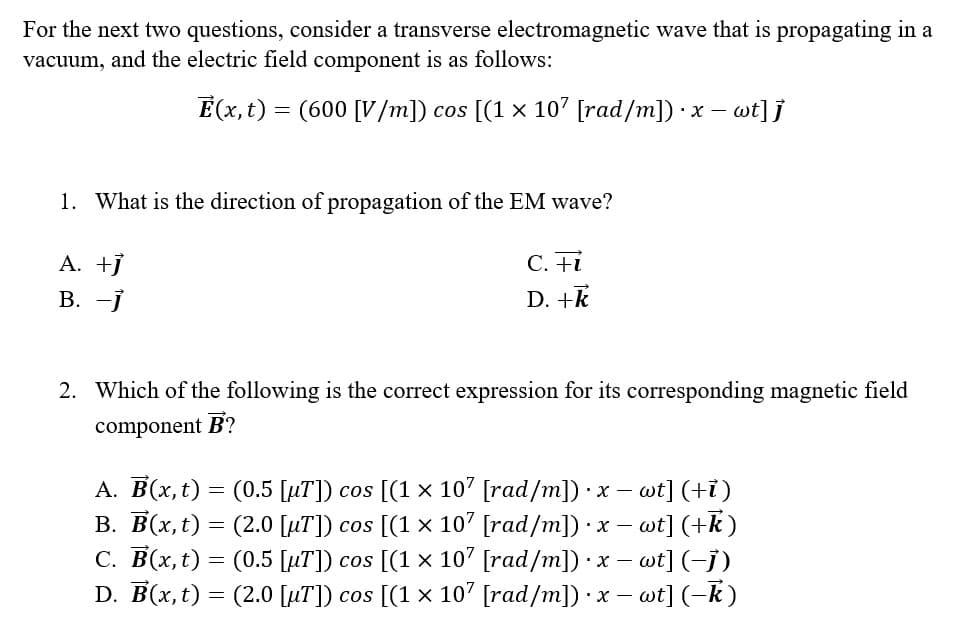 For the next two questions, consider a transverse electromagnetic wave that is propagating in a
vacuum, and the electric field component is as follows:
Ē(x, t) = (600 [V/m]) cos [(1 × 107 [rad/m]) ·x - wt]]
1. What is the direction of propagation of the EM wave?
A. +j
B. -j
C. Fi
D. +k
2. Which of the following is the correct expression for its corresponding magnetic field
component B?
I
-
A. B(x, t) = (0.5 [uT]) cos [(1 x 107 [rad/m]).
× x − wt] (+7)
B. B(x, t) = (2.0 [µT]) cos [(1 × 107 [rad/m]) · x − wt] (+k)
C. B(x, t) = (0.5 [µT]) cos [(1 × 107 [rad/m]) · x − wt] (−1)
D. B(x, t) = (2.0 [µT]) cos [(1 × 107 [rad/m]) · x − wt] (-k)
-