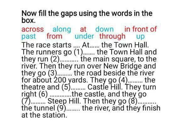 Now fill the gaps using the words in the
box.
in front of
up
across along at down
past
The race starts. At. the Town Hall.
The runners go (1).. the Town Hall and
they run (2). . the main square, to the
river. Then they run over New Bridge and
they go (3). . the road beside the river
for about 200 yards. They go (4) . the
theatre and (5). . Castle Hill. They turn
right (6). ..the castle, and they go
(7 . "Steep Hill. Then they go (8).
the tunnel (9).. the river, and they finish
at the station.
from
under through
....
