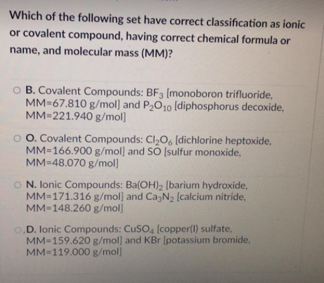Which of the following set have correct classification as ionic
or covalent compound, having correct chemical formula or
name, and molecular mass (MM)?
O B. Covalent Compounds: BF3 [monoboron trifluoride,
MM=67.810 g/mol] and P2O10 [diphosphorus deCoxide,
MM=221.940 g/mol]
o O. Covalent Compounds: Cl2O6 [dichlorine heptoxide,
MM=166.900 g/mol] and SO [sulfur monoxide,
MM=48.070 g/mol]
O N. lonic Compounds: Ba(OH)2 [barium hydroxide,
MM=171.316 g/mol] and Ca3N2 [calcium nitride,
MM=148.260 g/mol]
O,D. lonic Compounds: CUSO4 [copper(I) sulfate,
MM=159.620 g/mol) and KBr [potassium bromide,
MM=119.000 g/mol)
