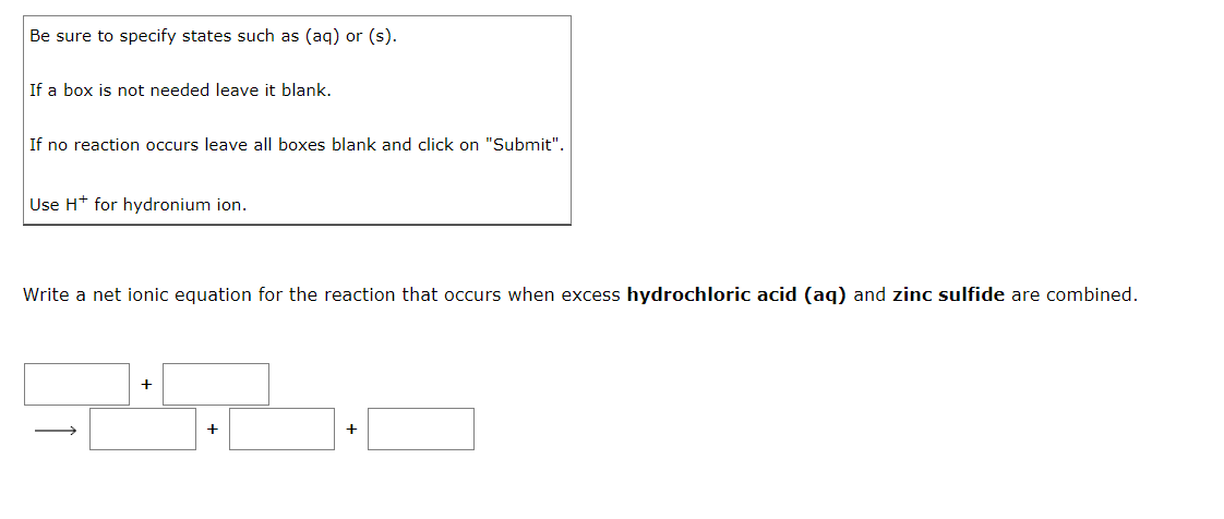 Be sure to specify states such as (aq) or (s).
If a box is not needed leave it blank.
If no reaction occurs leave all boxes blank and click on "Submit".
Use H* for hydronium ion.
Write a net ionic equation for the reaction that occurs when excess hydrochloric acid (aq) and zinc sulfide are combined.
+
+
+