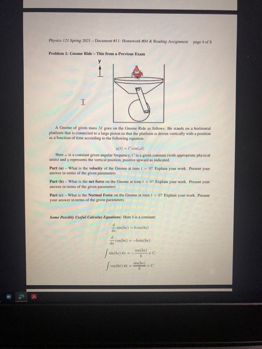 Physics 121 Spring 2021 - Document #11: Homework #04 & Reading Assignment page 4 of 8
Problem 1: Gnome Ride - This from a Previous Exam
I.
A Gnome of given mass M goes on the Gnome Ride as follows: He stands on a horizontal
platform that is connected to a large piston so that the platform is driven vertically with a position
as a function of time according to the following equation:
y(t) = C cos(wt)
Here w is a constant given angular frequency, C is a given constant (with appropriate physical
units) and y represents the vertical position, positive upward as indicated.
Part (a) - What is the velocity of the Gnome at time t = 0? Explain your work. Present your
answer in terms of the given parameters
Part (b) – What is the net force on the Gnome at time t = 0? Explain your work. Present your
answer in terms of the given parameters
Part (c) – What is the Normal Force on the Gnome at time t = 0? Explain your work. Present
your answer in terms of the given parameters
Some Possibly Useful Calculus Equations: Here b is a constant:
d
– sin(br) = b cos(br)
dr
P.
cos(br) = -bsin(br)
cos (br)
+ C
sin(br)
+C
