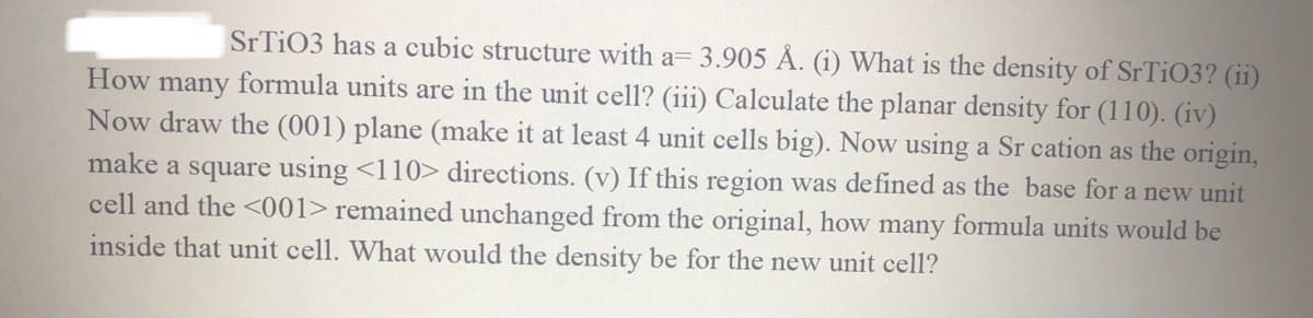 SrTiO3 has a cubic structure with a= 3.905 Å. (i) What is the density of SrTiO3? (ii)
How many formula units are in the unit cell? (iii) Calculate the planar density for (110). (iv)
Now draw the (001) plane (make it at least 4 unit cells big). Now using a Sr cation as the origin,
make a square using <110> directions. (v) If this region was defined as the base for a new unit
cell and the <001> remained unchanged from the original, how many formula units would be
inside that unit cell. What would the density be for the new unit cell?
