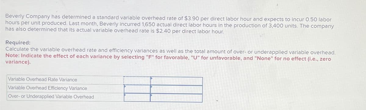 Beverly Company has determined a standard variable overhead rate of $3.90 per direct labor hour and expects to incur 0.50 labor
hours per unit produced. Last month, Beverly incurred 1,650 actual direct labor hours in the production of 3,400 units. The company
has also determined that its actual variable overhead rate is $2.40 per direct labor hour.
Required:
Calculate the variable overhead rate and efficiency variances as well as the total amount of over- or underapplied variable overhead.
Note: Indicate the effect of each variance by selecting "F" for favorable, "U" for unfavorable, and "None" for no effect (i.e., zero
variance).
Variable Overhead Rate Variance
Variable Overhead Efficiency Variance
Over- or Underapplied Variable Overhead