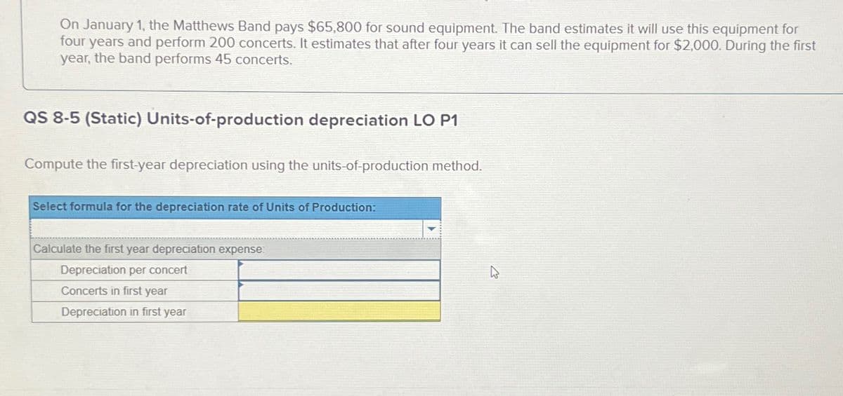 On January 1, the Matthews Band pays $65,800 for sound equipment. The band estimates it will use this equipment for
four years and perform 200 concerts. It estimates that after four years it can sell the equipment for $2,000. During the first
year, the band performs 45 concerts.
QS 8-5 (Static) Units-of-production depreciation LO P1
Compute the first-year depreciation using the units-of-production method.
Select formula for the depreciation rate of Units of Production:
Calculate the first year depreciation expense:
Depreciation per concert
Concerts in first year
Depreciation in first year